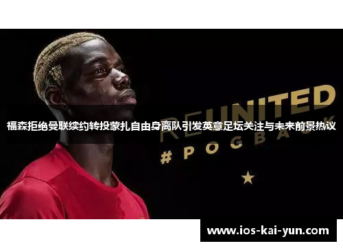 福森拒绝曼联续约转投蒙扎自由身离队引发英意足坛关注与未来前景热议