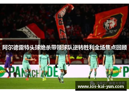 阿尔德雷特头球绝杀带领球队逆转胜利全场焦点回顾