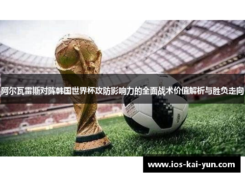 阿尔瓦雷斯对阵韩国世界杯攻防影响力的全面战术价值解析与胜负走向 阿尔瓦雷斯对阵韩国世界杯攻防影响力的全面战术价值解析与胜负走向
